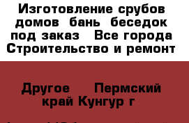 Изготовление срубов домов, бань, беседок под заказ - Все города Строительство и ремонт » Другое   . Пермский край,Кунгур г.